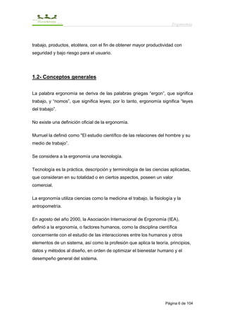 Ergonomía



trabajo, productos, etcétera, con el fin de obtener mayor productividad con
seguridad y bajo riesgo para el usuario.




1.2- Conceptos generales


La palabra ergonomía se deriva de las palabras griegas “ergon”, que significa
trabajo, y “nomos”, que significa leyes; por lo tanto, ergonomía significa “leyes
del trabajo”.

No existe una definición oficial de la ergonomía.

Murruel la definió como "El estudio científico de las relaciones del hombre y su
medio de trabajo”.

Se considera a la ergonomía una tecnología.

Tecnología es la práctica, descripción y terminología de las ciencias aplicadas,
que consideran en su totalidad o en ciertos aspectos, poseen un valor
comercial.

La ergonomía utiliza ciencias como la medicina el trabajo, la fisiología y la
antropometría.

En agosto del año 2000, la Asociación Internacional de Ergonomía (IEA),
definió a la ergonomía, o factores humanos, como la disciplina científica
concerniente con el estudio de las interacciones entre los humanos y otros
elementos de un sistema, así como la profesión que aplica la teoría, principios,
datos y métodos al diseño, en orden de optimizar el bienestar humano y el
desempeño general del sistema.




                                                                     Página 6 de 104
 