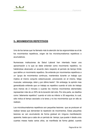 Ergonomía




5.- MOVIMIENTOS REPETITIVOS



Uno de los temas que ha llamado más la atención de los ergonomistas es el de
los movimientos repetitivos, origen de los microtraumatismos repetitivos o
acumulativos.

Numerosas instituciones de Salud Laboral han intentado hacer una
aproximación a lo que se debe entender como movimiento repetitivo, no
habiéndose alcanzado un acuerdo claro respecto al período de tiempo límite
que define un movimiento repetitivo. Se entiende por movimientos repetitivos a
un “grupo de movimientos continuos, mantenidos durante un trabajo que
implica al mismo conjunto osteomuscular, provocando en el mismo, fatiga
muscular, sobrecarga, dolor y por último lesión”. Sin embargo, la opinión mas
generalizada entiende que un trabajo es repetitivo cuando el ciclo de trabajo
dura menos de 2 minutos o cuando los mismos movimientos elementales
representan más de un 50% de la duración del ciclo. Por otra parte, se clasifica
como “altamente repetitivo” cuando el ciclo es inferior a 30 segundos, lo cual,
sólo indica el tiempo asociado a la tarea y no los movimientos que en ella se
realizan.

Los microtraumatismos repetitivos son pequeñas lesiones que se producen al
realizar tareas que demandan la repetición de movimientos. Estas pequeñas
lesiones se van acumulando de forma gradual sin ninguna manifestación
aparente, hasta que a cabo de un período de tiempo, que puede ir desde unos
cuantos meses hasta varios años, se manifiesta de forma global, cuando


                                                                 Página 69 de 104
 