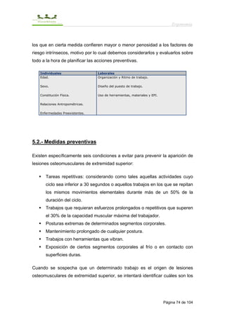 Ergonomía



los que en cierta medida confieren mayor o menor penosidad a los factores de
riesgo intrínsecos, motivo por lo cual debemos considerarlos y evaluarlos sobre
todo a la hora de planificar las acciones preventivas.

    Individuales                  Laborales
    Edad.                         Organización y Ritmo de trabajo.

    Sexo.                         Diseño del puesto de trabajo.

    Constitución Física.          Uso de herramientas, materiales y EPI.

    Relaciones Antropométricas.

    Enfermedades Preexistentes.




5.2.- Medidas preventivas

Existen específicamente seis condiciones a evitar para prevenir la aparición de
lesiones osteomusculares de extremidad superior:

       Tareas repetitivas: considerando como tales aquellas actividades cuyo
       ciclo sea inferior a 30 segundos o aquellos trabajos en los que se repitan
       los mismos movimientos elementales durante más de un 50% de la
       duración del ciclo.
       Trabajos que requieran esfuerzos prolongados o repetitivos que superen
       el 30% de la capacidad muscular máxima del trabajador.
       Posturas extremas de determinados segmentos corporales.
       Mantenimiento prolongado de cualquier postura.
       Trabajos con herramientas que vibran.
       Exposición de ciertos segmentos corporales al frío o en contacto con
       superficies duras.

Cuando se sospecha que un determinado trabajo es el origen de lesiones
osteomusculares de extremidad superior, se intentará identificar cuáles son los




                                                                           Página 74 de 104
 