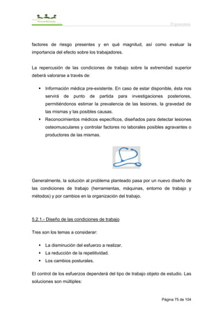 Ergonomía



factores de riesgo presentes y en qué magnitud, así como evaluar la
importancia del efecto sobre los trabajadores.


La repercusión de las condiciones de trabajo sobre la extremidad superior
deberá valorarse a través de:

      Información médica pre-existente. En caso de estar disponible, ésta nos
      servirá   de   punto   de    partida   para   investigaciones   posteriores,
      permitiéndonos estimar la prevalencia de las lesiones, la gravedad de
      las mismas y las posibles causas.
      Reconocimientos médicos específicos, diseñados para detectar lesiones
      osteomusculares y controlar factores no laborales posibles agravantes o
      productores de las mismas.




Generalmente, la solución al problema planteado pasa por un nuevo diseño de
las condiciones de trabajo (herramientas, máquinas, entorno de trabajo y
métodos) y por cambios en la organización del trabajo.




5.2.1.- Diseño de las condiciones de trabajo

Tres son los temas a considerar:

      La disminución del esfuerzo a realizar.
      La reducción de la repetitividad.
      Los cambios posturales.

El control de los esfuerzos dependerá del tipo de trabajo objeto de estudio. Las
soluciones son múltiples:


                                                                  Página 75 de 104
 