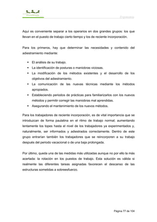 Ergonomía



Aquí es conveniente separar a los operarios en dos grandes grupos: los que
llevan en el puesto de trabajo cierto tiempo y los de reciente incorporación.


Para los primeros, hay que determinar las necesidades y contenido del
adiestramiento mediante:

      El análisis de su trabajo.
      La identificación de posturas o maniobras viciosas.
      La modificación de los métodos existentes y el desarrollo de los
      objetivos del adiestramiento.
      La comunicación de las nuevas técnicas mediante los métodos
      apropiados.
      Estableciendo periodos de prácticas para familiarizarlos con los nuevos
      métodos y permitir corregir las maniobras mal aprendidas.
      Asegurando el mantenimiento de los nuevos métodos.

Para los trabajadores de reciente incorporación, es de vital importancia que se
introduzcan de forma paulatina en el ritmo de trabajo normal; aumentando
lentamente los topes hasta el nivel de los trabajadores ya experimentados y,
naturalmente, ser informados y adiestrados correctamente. Dentro de este
grupo entrarían también los trabajadores que se reincorporen a su trabajo
después del periodo vacacional o de una baja prolongada.


Por último, queda una de las medidas más utilizadas aunque no por ello la más
acertada: la rotación en los puestos de trabajo. Esta solución es válida si
realmente las diferentes tareas asignadas favorecen el descanso de las
estructuras sometidas a sobreesfuerzo.




                                                                   Página 77 de 104
 