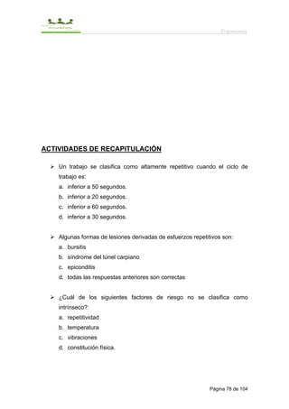 Ergonomía




ACTIVIDADES DE RECAPITULACIÓN

    Un trabajo se clasifica como altamente repetitivo cuando el ciclo de
    trabajo es:
    a. inferior a 50 segundos.
    b. inferior a 20 segundos.
    c. inferior a 60 segundos.
    d. inferior a 30 segundos.


    Algunas formas de lesiones derivadas de esfuerzos repetitivos son:
    a. bursitis
    b. síndrome del túnel carpiano
    c. epiconditis
    d. todas las respuestas anteriores son correctas


    ¿Cuál de los siguientes factores de riesgo no se clasifica como
    intrínseco?:
    a. repetitividad
    b. temperatura
    c. vibraciones
    d. constitución física.




                                                             Página 78 de 104
 