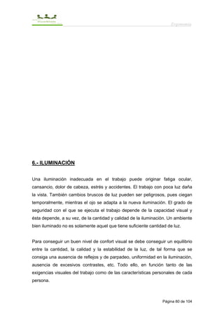 Ergonomía




6.- ILUMINACIÓN


Una iluminación inadecuada en el trabajo puede originar fatiga ocular,
cansancio, dolor de cabeza, estrés y accidentes. El trabajo con poca luz daña
la vista. También cambios bruscos de luz pueden ser peligrosos, pues ciegan
temporalmente, mientras el ojo se adapta a la nueva iluminación. El grado de
seguridad con el que se ejecuta el trabajo depende de la capacidad visual y
ésta depende, a su vez, de la cantidad y calidad de la iluminación. Un ambiente
bien iluminado no es solamente aquel que tiene suficiente cantidad de luz.


Para conseguir un buen nivel de confort visual se debe conseguir un equilibrio
entre la cantidad, la calidad y la estabilidad de la luz, de tal forma que se
consiga una ausencia de reflejos y de parpadeo, uniformidad en la iluminación,
ausencia de excesivos contrastes, etc. Todo ello, en función tanto de las
exigencias visuales del trabajo como de las características personales de cada
persona.



                                                                Página 80 de 104
 