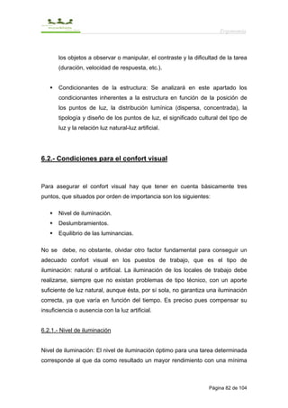 Ergonomía



       los objetos a observar o manipular, el contraste y la dificultad de la tarea
       (duración, velocidad de respuesta, etc.).


       Condicionantes de la estructura: Se analizará en este apartado los
       condicionantes inherentes a la estructura en función de la posición de
       los puntos de luz, la distribución lumínica (dispersa, concentrada), la
       tipología y diseño de los puntos de luz, el significado cultural del tipo de
       luz y la relación luz natural-luz artificial.




6.2.- Condiciones para el confort visual



Para asegurar el confort visual hay que tener en cuenta básicamente tres
puntos, que situados por orden de importancia son los siguientes:

       Nivel de iluminación.
       Deslumbramientos.
       Equilibrio de las luminancias.

No se debe, no obstante, olvidar otro factor fundamental para conseguir un
adecuado confort visual en los puestos de trabajo, que es el tipo de
iluminación: natural o artificial. La iluminación de los locales de trabajo debe
realizarse, siempre que no existan problemas de tipo técnico, con un aporte
suficiente de luz natural, aunque ésta, por sí sola, no garantiza una iluminación
correcta, ya que varía en función del tiempo. Es preciso pues compensar su
insuficiencia o ausencia con la luz artificial.


6.2.1.- Nivel de iluminación


Nivel de iluminación: El nivel de iluminación óptimo para una tarea determinada
corresponde al que da como resultado un mayor rendimiento con una mínima



                                                                   Página 82 de 104
 