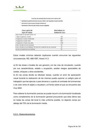 Ergonomía




Estos niveles mínimos deberán duplicarse cuando concurran las siguientes
circunstancias: RD. 486/1997, Anexo IV.3:


a) En las áreas o locales de uso general y en las vías de circulación, cuando
por sus características, estado u ocupación, existan riesgos apreciables de
caídas, choques u otros accidentes.
b) En las zonas donde se efectúen tareas, cuando un error de apreciación
visual durante la realización de las mismas pueda suponer un peligro para el
trabajador que las ejecuta o para terceros o cuando el contraste de luminancias
o de color entre el objeto a visualizar y el fondo sobre el que se encuentra sea
muy débil.

Para obtener la iluminación precisa se puede recurrir a la iluminación localizada
como complemento de la iluminación general procurando que ésta última sea
en todas las zonas del local lo más uniforme posible, no dejando zonas por
debajo del 75% de la iluminación media.




6.2.2.- Deslumbramientos




                                                                  Página 84 de 104
 