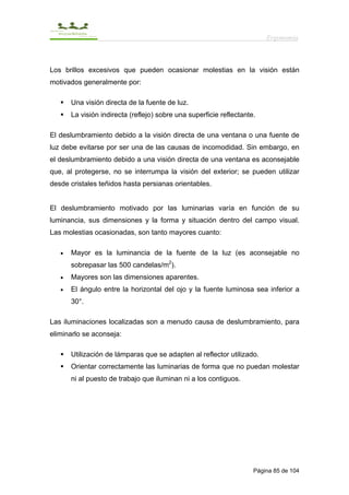Ergonomía



Los brillos excesivos que pueden ocasionar molestias en la visión están
motivados generalmente por:

       Una visión directa de la fuente de luz.
       La visión indirecta (reflejo) sobre una superficie reflectante.

El deslumbramiento debido a la visión directa de una ventana o una fuente de
luz debe evitarse por ser una de las causas de incomodidad. Sin embargo, en
el deslumbramiento debido a una visión directa de una ventana es aconsejable
que, al protegerse, no se interrumpa la visión del exterior; se pueden utilizar
desde cristales teñidos hasta persianas orientables.


El deslumbramiento motivado por las luminarias varía en función de su
luminancia, sus dimensiones y la forma y situación dentro del campo visual.
Las molestias ocasionadas, son tanto mayores cuanto:

   •   Mayor es la luminancia de la fuente de la luz (es aconsejable no
       sobrepasar las 500 candelas/m2).
   •   Mayores son las dimensiones aparentes.
   •   El ángulo entre la horizontal del ojo y la fuente luminosa sea inferior a
       30°.

Las iluminaciones localizadas son a menudo causa de deslumbramiento, para
eliminarlo se aconseja:

       Utilización de lámparas que se adapten al reflector utilizado.
       Orientar correctamente las luminarias de forma que no puedan molestar
       ni al puesto de trabajo que iluminan ni a los contiguos.




                                                                     Página 85 de 104
 
