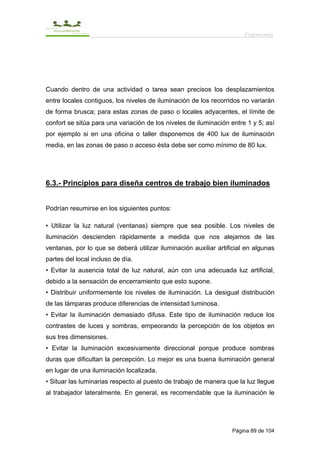 Ergonomía




Cuando dentro de una actividad o tarea sean precisos los desplazamientos
entre locales contiguos, los niveles de iluminación de los recorridos no variarán
de forma brusca; para estas zonas de paso o locales adyacentes, el límite de
confort se sitúa para una variación de los niveles de iluminación entre 1 y 5; así
por ejemplo si en una oficina o taller disponemos de 400 lux de iluminación
media, en las zonas de paso o acceso ésta debe ser como mínimo de 80 lux.




6.3.- Principios para diseña centros de trabajo bien iluminados


Podrían resumirse en los siguientes puntos:

• Utilizar la luz natural (ventanas) siempre que sea posible. Los niveles de
iluminación descienden rápidamente a medida que nos alejamos de las
ventanas, por lo que se deberá utilizar iluminación auxiliar artificial en algunas
partes del local incluso de día.
• Evitar la ausencia total de luz natural, aún con una adecuada luz artificial,
debido a la sensación de encerramiento que esto supone.
• Distribuir uniformemente los niveles de iluminación. La desigual distribución
de las lámparas produce diferencias de intensidad luminosa.
• Evitar la iluminación demasiado difusa. Este tipo de iluminación reduce los
contrastes de luces y sombras, empeorando la percepción de los objetos en
sus tres dimensiones.
• Evitar la iluminación excesivamente direccional porque produce sombras
duras que dificultan la percepción. Lo mejor es una buena iluminación general
en lugar de una iluminación localizada.
• Situar las luminarias respecto al puesto de trabajo de manera que la luz llegue
al trabajador lateralmente. En general, es recomendable que la iluminación le




                                                                  Página 89 de 104
 