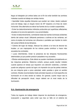 Ergonomía



llegue al trabajador por ambos lados con el fin de evitar también las sombras
molestas cuando se trabaja con ambas manos.
• Apantallar todas aquellas lámparas que puedan ser vistas, desde cualquier
zona de trabajo, bajo un ángulo menor de 45º respecto a la línea de visión
horizontal. Otra alternativa es elevar las fuentes de luz si están suspendidas.
• Evitar los deslumbramientos indirectos producidos por superficies reflectantes
situadas en la zona de operación o sus proximidades.
• Evitar el deslumbramiento, controlando todas las fuentes luminosas existentes
dentro del campo visual. Utilizando persianas o cortinas en las ventanas, así
como el empleo de luminarias con difusores o pantallas que impidan la visión
del cuerpo brillante de las lámparas.
• Colores del lugar de trabajo. Adecuar los colores a la hora de decorar los
locales: un uso inapropiado de los colores puede contribuir a hacer más
acusados los contrastes.
• Luces intermitentes. Evitar la presencia de las lámparas fluorescentes
deterioradas ya que pueden producir parpadeos muy acusados.
• Efectos estroboscópicos. Este efecto se pueden manifestar principalmente en
las máquinas giratorias. Debemos evitarlo, porque puede resultar molesto
cuando aparece en tareas que requieren una atención sostenida, y también
puede ser peligroso cuando da lugar a la impresión de que las partes rotativas
de una máquina giran a poca velocidad, están paradas o giran en sentido
contrario. Niveles recomendados Cada actividad requiere un nivel específico de
iluminación en el área donde se realiza. En general, cuanto mayor sea la
dificultad de percepción visual, mayor deberá ser el nivel medio de la
iluminación.




6.4.- Iluminación de emergencia


Todos los lugares de trabajo deben disponer de alumbrado de emergencia,
evacuación y seguridad, para evitar que tras un fallo en el sistema de



                                                                   Página 90 de 104
 