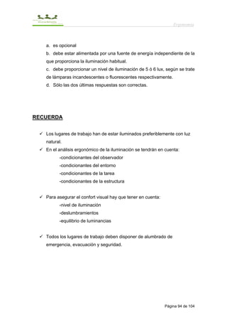 Ergonomía



   a. es opcional
   b. debe estar alimentada por una fuente de energía independiente de la
   que proporciona la iluminación habitual.
   c. debe proporcionar un nivel de iluminación de 5 ó 6 lux, según se trate
   de lámparas incandescentes o fluorescentes respectivamente.
   d. Sólo las dos últimas respuestas son correctas.




RECUERDA


   Los lugares de trabajo han de estar iluminados preferiblemente con luz
   natural.
   En el análisis ergonómico de la iluminación se tendrán en cuenta:
         -condicionantes del observador
         -condicionantes del entorno
         -condicionantes de la tarea
         -condicionantes de la estructura


   Para asegurar el confort visual hay que tener en cuenta:
         -nivel de iluminación
         -deslumbramientos
         -equilibrio de luminancias


   Todos los lugares de trabajo deben disponer de alumbrado de
   emergencia, evacuación y seguridad.




                                                              Página 94 de 104
 