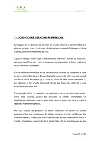 Ergonomía




7.- CONDICIONES TERMOHIGROMÉTRICAS


La mayoría de los trabajos se ejecutan en locales cerrados o semicerrados. En
ellos se generan unas condiciones climáticas que, aunque influidas por el clima
externo, difieren normalmente de éste.


Algunos trabajos tienen lugar a temperaturas extremas: hornos de fundición,
cámaras frigoríficas, etc., pero la inmensa mayoría pueden y deben realizarse
en un ambiente confortable.


En un ambiente confortable no se perciben fluctuaciones de temperatura, falta
de aire o corrientes de aire. Dos de los factores que más influyen en el confort
ambiental son la temperatura y la humedad. Estos factores interactúan entre sí;
por ejemplo, si hay mucha humedad parece que haga más calor de lo que
indica la temperatura real.


Es imposible definir con exactitud los parámetros de un ambiente confortable,
entre otras razones, porque las personas se sienten confortables en
condiciones diferentes: cuando para una persona hace frío, otra encuentra
ideal esa misma temperatura.


Por eso, cuando las personas no tienen posibilidad de ejercer un control
personal sobre sus condiciones de trabajo aparecen muchos problemas. Un
ambiente térmico inadecuado causa reducciones de los rendimientos físico y
mental, irritabilidad, incremento de la agresividad, de las distracciones, de los




                                                                  Página 95 de 104
 