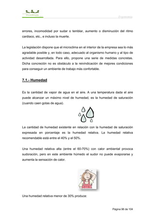 Ergonomía



errores, incomodidad por sudar o temblar, aumento o disminución del ritmo
cardiaco, etc., e incluso la muerte.


La legislación dispone que el microclima en el interior de la empresa sea lo más
agradable posible y, en todo caso, adecuado al organismo humano y al tipo de
actividad desarrollada. Para ello, propone una serie de medidas concretas.
Dicha concreción no es obstáculo a la reivindicación de mejores condiciones
para conseguir un ambiente de trabajo más confortable.


7.1.- Humedad


Es la cantidad de vapor de agua en el aire. A una temperatura dada el aire
puede alcanzar un máximo nivel de humedad, es la humedad de saturación
(cuando caen gotas de agua).




La cantidad de humedad existente en relación con la humedad de saturación
expresada en porcentaje es la humedad relativa. La humedad relativa
recomendable está entre el 40% y el 50%.


Una humedad relativa alta (entre el 60-70%) con calor ambiental provoca
sudoración, pero en este ambiente húmedo el sudor no puede evaporarse y
aumenta la sensación de calor.




Una humedad relativa menor de 30% produce:



                                                                 Página 96 de 104
 
