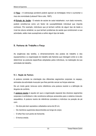 Módulo de Ergonomia


c) Peso – A sobrecarga ponderal poderá agravar as lombalgias minor e aumentar o
risco de cronicidade (Leboeuf-Yde e cols, 1997).

d) Estado de Saúde - O estado de saúde de cada trabalhador, num dado momento,
poderá constituir-se como um factor de susceptibilidade individual que importa
conhecer. Por exemplo, indivíduos que já tenham sofrido de algum tipo de lesão a
nível da coluna vertebral, ou que tenham problemas de saúde que condicionem a sua
actividade, estão mais susceptíveis a sofrer algum tipo de lesão.




5. Posturas de Trabalho e Força



As exigências das tarefas, o dimensionamento dos postos de trabalho e dos
equipamentos e a organização do trabalho são factores que interagem entre si e vão
determinar as posturas específicas adoptadas pelos indivíduos, na realização da sua
actividade de trabalho.




5.1. Noção de Postura

A postura consiste na orientação dos diferentes segmentos corporais no espaço,
animados da actividade muscular que lhes permite vencer as forças externas.

De um modo geral, toma-se como referência uma postura neutral e a definição de
ângulos de conforto.

A postura neutra é aquela em que a organização espacial dos diversos segmentos
corporais é confortável e não condiciona esforços acrescidos para o sistema músculo-
esquelético. A postura neutra de referência considera o indivíduo na posição de pé
com:

- Os dois pés bem apoiados e afastados cerca de 20 cm;

- Os membros superiores descontraídos ao longo do corpo;

- O olhar fixo num ponto do horizonte;

- O tronco erecto.




                                          10                        Teresa Patrone Cotrim
 
