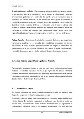 Módulo de Ergonomia


Trabalho Muscular Dinâmico – Caracteriza-se pela alternância rítmica de contracção
e alongamento das fibras musculares, ou de tensão e relaxamento. Nalgumas
circunstâncias, podemos ter a activação de grandes grupos musculares para a
realização do trabalho muscular, o que requer um maior aporte de nutrientes e
oxigénio e consequente uma maior exigência é colocada ao sistema cardiocirculatório.
Quando o trabalho muscular dinâmico se realiza com uma elevada frequência entre
estado de tensão e relaxamento, podemos ter, também, dificuldade no aporte de
nutrientes e oxigénio ao músculo com consequente fadiga, assim como uma
hipersolicitação das estruturas de inserção, como os tendões e bainhas tendinosas.



Fadiga Muscular – Ocorre quando o trabalho muscular é tão intenso que o aporte de
nutrientes e oxigénio, ou a remoção dos metabolítos produzidos, se tornam
insuficientes. A fadiga aumenta progressivamente em função da intensidade do
trabalho muscular e da duração e frequência das pausas. O tempo de recuperação
necessário depende do tipo de trabalho realizado, da sua intensidade e duração.




7. Lesões Músculo-Esqueléticas Ligadas ao Trabalho



As sociedades actuais confrontam-se cada vez mais com a problemática das lesões
músculo – esqueléticas ligadas ao trabalho, o que representa não apenas sofrimento
humano, mas também um enorme custo económico. Para além dos custos directos
relativos ao tratamento e reabilitação, há que ter em consideração os custos indirectos
do absentismo e da diminuição da produtividade.




7.1. Características Gerais

Em termos genéricos, as lesões músculo-esqueléticas ligadas ao trabalho mais
frequentes surgem ao nível do tronco ou dos membros.

Ao nível do tronco as lesões mais frequentes são as lombalgias, as cervicalgias e as
hérnias discais. Em contexto ocupacional as lesões ao nível da coluna lombar ou
cervical têm, frequentemente, como factores desencadeantes ou agravantes a
movimentação manual de cargas, a sua elevação ou transporte, ou a realização das


                                          13                        Teresa Patrone Cotrim
 