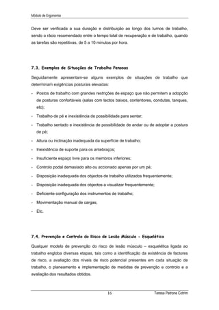 Módulo de Ergonomia


Deve ser verificada a sua duração e distribuição ao longo dos turnos de trabalho,
sendo o rácio recomendado entre o tempo total de recuperação e de trabalho, quando
as tarefas são repetitivas, de 5 a 10 minutos por hora.




7.3. Exemplos de Situações de Trabalho Penosas

Seguidamente apresentam-se alguns exemplos de situações de trabalho que
determinam exigências posturais elevadas:

- Postos de trabalho com grandes restrições de espaço que não permitem a adopção
   de posturas confortáveis (salas com tectos baixos, contentores, condutas, tanques,
   etc);

- Trabalho de pé e inexistência de possibilidade para sentar;

- Trabalho sentado e inexistência de possibilidade de andar ou de adoptar a postura
   de pé;

- Altura ou inclinação inadequada da superfície de trabalho;

- Inexistência de suporte para os antebraços;

- Insuficiente espaço livre para os membros inferiores;

- Controlo podal demasiado alto ou accionado apenas por um pé;

- Disposição inadequada dos objectos de trabalho utilizados frequentemente;

- Disposição inadequada dos objectos a visualizar frequentemente;

- Deficiente configuração dos instrumentos de trabalho;

- Movimentação manual de cargas;

- Etc.




7.4. Prevenção e Controlo do Risco de Lesão Músculo - Esquelética

Qualquer modelo de prevenção do risco de lesão músculo – esquelética ligada ao
trabalho engloba diversas etapas, tais como a identificação da existência de factores
de risco, a avaliação dos níveis de risco potencial presentes em cada situação de
trabalho, o planeamento e implementação de medidas de prevenção e controlo e a
avaliação dos resultados obtidos.



                                           16                     Teresa Patrone Cotrim
 