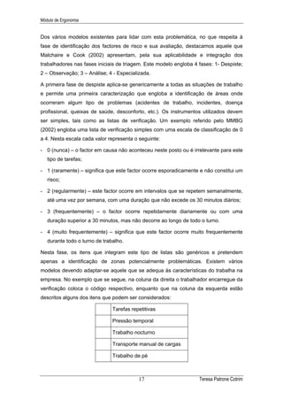 Módulo de Ergonomia


Dos vários modelos existentes para lidar com esta problemática, no que respeita à
fase de identificação dos factores de risco e sua avaliação, destacamos aquele que
Malchaire e Cook (2002) apresentam, pela sua aplicabilidade e integração dos
trabalhadores nas fases iniciais de triagem. Este modelo engloba 4 fases: 1- Despiste;
2 – Observação; 3 – Análise; 4 - Especializada.

A primeira fase de despiste aplica-se genericamente a todas as situações de trabalho
e permite uma primeira caracterização que engloba a identificação de áreas onde
ocorreram algum tipo de problemas (acidentes de trabalho, incidentes, doença
profissional, queixas de saúde, desconforto, etc.). Os instrumentos utilizados devem
ser simples, tais como as listas de verificação. Um exemplo referido pelo MMBG
(2002) engloba uma lista de verificação simples com uma escala de classificação de 0
a 4. Nesta escala cada valor representa o seguinte:

- 0 (nunca) – o factor em causa não aconteceu neste posto ou é irrelevante para este
   tipo de tarefas;

- 1 (raramente) – significa que este factor ocorre esporadicamente e não constitui um
   risco;

- 2 (regularmente) – este factor ocorre em intervalos que se repetem semanalmente,
   até uma vez por semana, com uma duração que não excede os 30 minutos diários;

- 3 (frequentemente) – o factor ocorre repetidamente diariamente ou com uma
   duração superior a 30 minutos, mas não decorre ao longo de todo o turno.

- 4 (muito frequentemente) – significa que este factor ocorre muito frequentemente
   durante todo o turno de trabalho.

Nesta fase, os itens que integram este tipo de listas são genéricos e pretendem
apenas a identificação de zonas potencialmente problemáticas. Existem vários
modelos devendo adaptar-se aquele que se adequa às características do trabalha na
empresa. No exemplo que se segue, na coluna da direita o trabalhador encarregue da
verificação coloca o código respectivo, enquanto que na coluna da esquerda estão
descritos alguns dos itens que podem ser considerados:

                               Tarefas repetitivas

                               Pressão temporal

                               Trabalho nocturno

                               Transporte manual de cargas

                               Trabalho de pé



                                          17                       Teresa Patrone Cotrim
 