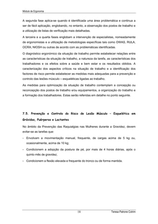 Módulo de Ergonomia


A segunda fase aplica-se quando é identificada uma área problemática e continua a
ser de fácil aplicação, englobando, no entanto, a observação dos postos de trabalho e
a utilização de listas de verificação mais detalhadas.

A terceira e a quarta fases englobam a intervenção de especialistas, nomeadamente
de ergonomistas e a utilização de metodologias específicas tais como OWAS, RULA,
OCRA, NIOSH ou outras de acordo com as problemáticas identificadas.

O diagnóstico ergonómico da situação de trabalho permite estabelecer relações entre
as características da situação de trabalho, a natureza da tarefa, as características dos
trabalhadores e os efeitos sobre a saúde e bem estar e os resultados obtidos. A
caracterização dos aspectos críticos na situação de trabalho e a identificação dos
factores de risco permite estabelecer as medidas mais adequadas para a prevenção e
controlo das lesões músculo – esqueléticas ligadas ao trabalho.

As medidas para optimização da situação de trabalho contemplam a concepção ou
reconcepção dos postos de trabalho e/ou equipamentos, a organização do trabalho e
a formação dos trabalhadores. Estas serão referidas em detalhe no ponto seguinte.




7.5. Prevenção e Controlo do Risco de Lesão Músculo – Esquelética em

Grávidas, Puérperas e Lactantes

No âmbito da Prevenção das Raquialgias nas Mulheres durante a Gravidez, devem
evitar-se as tarefas que:

- Envolvam a movimentação manual, frequente, de cargas acima de 5 kg ou,
   ocasionalmente, acima de 10 kg;

- Condicionem a adopção da postura de pé, por mais de 4 horas diárias, após o
   quinto mês de gravidez;

- Condicionem a flexão elevada e frequente do tronco ou de forma mantida.




                                           18                        Teresa Patrone Cotrim
 