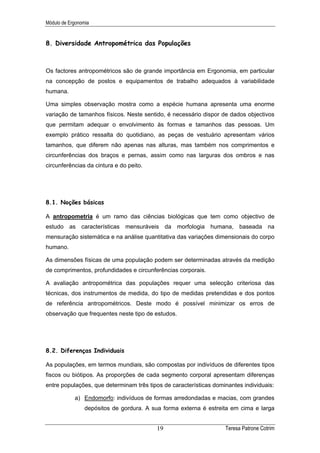 Módulo de Ergonomia


8. Diversidade Antropométrica das Populações



Os factores antropométricos são de grande importância em Ergonomia, em particular
na concepção de postos e equipamentos de trabalho adequados à variabilidade
humana.

Uma simples observação mostra como a espécie humana apresenta uma enorme
variação de tamanhos físicos. Neste sentido, é necessário dispor de dados objectivos
que permitam adequar o envolvimento às formas e tamanhos das pessoas. Um
exemplo prático ressalta do quotidiano, as peças de vestuário apresentam vários
tamanhos, que diferem não apenas nas alturas, mas também nos comprimentos e
circunferências dos braços e pernas, assim como nas larguras dos ombros e nas
circunferências da cintura e do peito.




8.1. Noções básicas

A antropometria é um ramo das ciências biológicas que tem como objectivo de
estudo as características mensuráveis da morfologia humana, baseada na
mensuração sistemática e na análise quantitativa das variações dimensionais do corpo
humano.

As dimensões físicas de uma população podem ser determinadas através da medição
de comprimentos, profundidades e circunferências corporais.

A avaliação antropométrica das populações requer uma selecção criteriosa das
técnicas, dos instrumentos de medida, do tipo de medidas pretendidas e dos pontos
de referência antropométricos. Deste modo é possível minimizar os erros de
observação que frequentes neste tipo de estudos.




8.2. Diferenças Individuais

As populações, em termos mundiais, são compostas por indivíduos de diferentes tipos
fiscos ou biótipos. As proporções de cada segmento corporal apresentam diferenças
entre populações, que determinam três tipos de características dominantes individuais:

            a) Endomorfo: indivíduos de formas arredondadas e macias, com grandes
                 depósitos de gordura. A sua forma externa é estreita em cima e larga


                                          19                       Teresa Patrone Cotrim
 