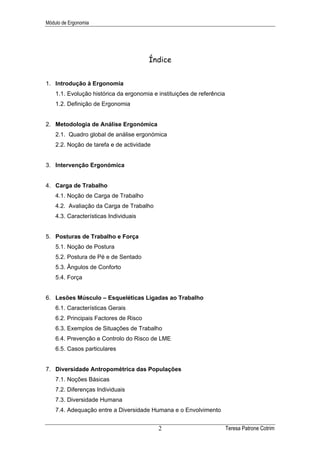Módulo de Ergonomia




                                        Índice


1. Introdução à Ergonomia
    1.1. Evolução histórica da ergonomia e instituições de referência
    1.2. Definição de Ergonomia


2. Metodologia de Análise Ergonómica
    2.1. Quadro global de análise ergonómica
    2.2. Noção de tarefa e de actividade


3. Intervenção Ergonómica


4. Carga de Trabalho
    4.1. Noção de Carga de Trabalho
    4.2. Avaliação da Carga de Trabalho
    4.3. Características Individuais


5. Posturas de Trabalho e Força
    5.1. Noção de Postura
    5.2. Postura de Pé e de Sentado
    5.3. Ângulos de Conforto
    5.4. Força


6. Lesões Músculo – Esqueléticas Ligadas ao Trabalho
    6.1. Características Gerais
    6.2. Principais Factores de Risco
    6.3. Exemplos de Situações de Trabalho
    6.4. Prevenção e Controlo do Risco de LME
    6.5. Casos particulares


7. Diversidade Antropométrica das Populações
    7.1. Noções Básicas
    7.2. Diferenças Individuais
    7.3. Diversidade Humana
    7.4. Adequação entre a Diversidade Humana e o Envolvimento


                                           2                            Teresa Patrone Cotrim
 