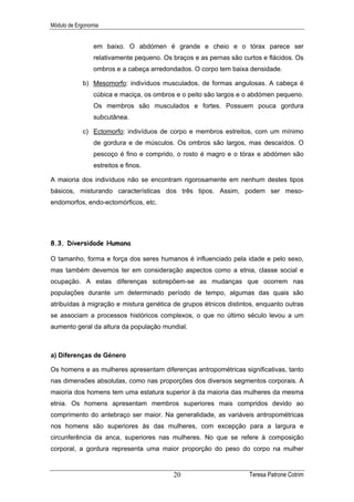 Módulo de Ergonomia


                 em baixo. O abdómen é grande e cheio e o tórax parece ser
                 relativamente pequeno. Os braços e as pernas são curtos e flácidos. Os
                 ombros e a cabeça arredondados. O corpo tem baixa densidade.

            b) Mesomorfo: indivíduos musculados, de formas angulosas. A cabeça é
                 cúbica e maciça, os ombros e o peito são largos e o abdómen pequeno.
                 Os membros são musculados e fortes. Possuem pouca gordura
                 subcutânea.

            c) Ectomorfo: indivíduos de corpo e membros estreitos, com um mínimo
                 de gordura e de músculos. Os ombros são largos, mas descaídos. O
                 pescoço é fino e comprido, o rosto é magro e o tórax e abdómen são
                 estreitos e finos.

A maioria dos indivíduos não se encontram rigorosamente em nenhum destes tipos
básicos, misturando características dos três tipos. Assim, podem ser meso-
endomorfos, endo-ectomórficos, etc.




8.3. Diversidade Humana

O tamanho, forma e força dos seres humanos é influenciado pela idade e pelo sexo,
mas também devemos ter em consideração aspectos como a etnia, classe social e
ocupação. A estas diferenças sobrepõem-se as mudanças que ocorrem nas
populações durante um determinado período de tempo, algumas das quais são
atribuídas à migração e mistura genética de grupos étnicos distintos, enquanto outras
se associam a processos históricos complexos, o que no último século levou a um
aumento geral da altura da população mundial.



a) Diferenças de Género

Os homens e as mulheres apresentam diferenças antropométricas significativas, tanto
nas dimensões absolutas, como nas proporções dos diversos segmentos corporais. A
maioria dos homens tem uma estatura superior à da maioria das mulheres da mesma
etnia. Os homens apresentam membros superiores mais compridos devido ao
comprimento do antebraço ser maior. Na generalidade, as variáveis antropométricas
nos homens são superiores às das mulheres, com excepção para a largura e
circunferência da anca, superiores nas mulheres. No que se refere à composição
corporal, a gordura representa uma maior proporção do peso do corpo na mulher


                                           20                       Teresa Patrone Cotrim
 