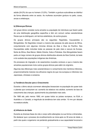 Módulo de Ergonomia


adulta (24,2%) do que no homem (13,5%). Também a gordura subcutânea se distribui
de forma diferente entre os sexos. As mulheres acumulam gordura no peito, coxas,
ancas e antebraços.



b) Diferenças Étnicas

Um grupo étnico consiste numa amostra ou população de indivíduos que fazem parte
de uma distribuição geográfica específica e têm em comum certas características
físicas que os distinguem, em termos estatísticos, de outros grupos.

Os grupos étnicos principais são os seguintes: Negróides, Caucasóides e
Mongolóides. Os Negróides incluem a maioria das pessoas de pele escura de África,
conjuntamente com algumas minorias étnicas da Ásia e ilhas do Pacífico. Nos
Caucasóides estão incluídas todas as pessoas de pele clara e escura da Europa,
Norte de África, Ásia Menor, Médio Oriente, Índia e Polinésia. Dos Mongolóides fazem
parte um largo número de grupos étnicos distribuídos através da Ásia Central, do leste
e do sudeste das populações indígenas das Américas.

Os processos de migração e de casamentos cruzados conduziu a que a maioria das
amostras populacionais inclui outros grupos étnicos para além do originário.

Algumas das diferenças mais características é o comprimento dos membros inferiores,
proporcionalmente maiores nos africanos negros do que nos europeus e inferiores nos
Japoneses, chineses e coreanos.



c) Tendência Secular para o Crescimento

Durante o último século ocorreram alterações biossociais na população de quase todo
o planeta que conduziram ao: aumento da estatura nos adultos; aumento da taxa de
crescimento das crianças; aparecimento da puberdade mais cedo.

De 1880 até, pelo menos 1960, em quase todos os países europeus, os EUA, a
Austrália e o Canadá, a magnitude da tendência tem sido similar: 10 mm por década
na estatura adulta.



d) Influência da Idade

Durante as diversas fases da vida o corpo sofre alterações na sua forma e dimensões.
De destacar que o processo de envelhecimento se inicia após os 30 anos de idade, a
partir dos quais o organismo vai perdendo gradualmente a sua capacidade funcional e



                                          21                           Teresa Patrone Cotrim
 