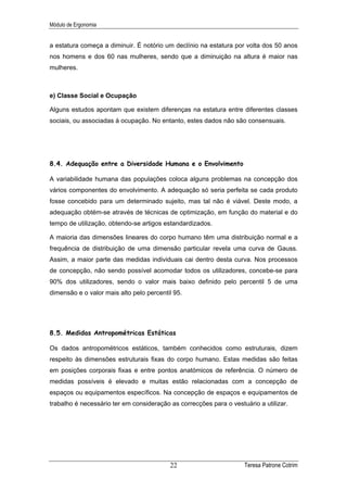 Módulo de Ergonomia


a estatura começa a diminuir. É notório um declínio na estatura por volta dos 50 anos
nos homens e dos 60 nas mulheres, sendo que a diminuição na altura é maior nas
mulheres.



e) Classe Social e Ocupação

Alguns estudos apontam que existem diferenças na estatura entre diferentes classes
sociais, ou associadas à ocupação. No entanto, estes dados não são consensuais.




8.4. Adequação entre a Diversidade Humana e o Envolvimento

A variabilidade humana das populações coloca alguns problemas na concepção dos
vários componentes do envolvimento. A adequação só seria perfeita se cada produto
fosse concebido para um determinado sujeito, mas tal não é viável. Deste modo, a
adequação obtém-se através de técnicas de optimização, em função do material e do
tempo de utilização, obtendo-se artigos estandardizados.

A maioria das dimensões lineares do corpo humano têm uma distribuição normal e a
frequência de distribuição de uma dimensão particular revela uma curva de Gauss.
Assim, a maior parte das medidas individuais cai dentro desta curva. Nos processos
de concepção, não sendo possível acomodar todos os utilizadores, concebe-se para
90% dos utilizadores, sendo o valor mais baixo definido pelo percentil 5 de uma
dimensão e o valor mais alto pelo percentil 95.




8.5. Medidas Antropométricas Estáticas

Os dados antropométricos estáticos, também conhecidos como estruturais, dizem
respeito às dimensões estruturais fixas do corpo humano. Estas medidas são feitas
em posições corporais fixas e entre pontos anatómicos de referência. O número de
medidas possíveis é elevado e muitas estão relacionadas com a concepção de
espaços ou equipamentos específicos. Na concepção de espaços e equipamentos de
trabalho é necessário ter em consideração as correcções para o vestuário a utilizar.




                                          22                        Teresa Patrone Cotrim
 