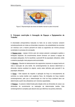 Módulo de Ergonomia




          Figura 3: Representação das áreas de trabalho manual no plano horizontal.




9. Principais constrições à Concepção de Espaços e Equipamentos de
Trabalho


A diversidade antropométrica traduzida no facto de os seres humanos variarem
consideravelmente em todas as dimensões corporais e da probabilidade de encontrar
um indivíduo com o mesmo percentil em todos os segmentos ser mínima provoca
constrições no processo de concepção.

a) Espaço Livre – espaço mínimo para dar acesso pessoal a passagens sujeitas a
limitações espaciais. Os envolvimentos devem fornecer um acesso e espaço de
circulação adequados. Se for escolhido o percentil 95 da população utilizadora, então
a restante população mais pequena será acomodada.

b) Alcance – Resulta do deslocamento dos segmentos corporais no espaço tendo em
vista a execução de uma tarefa. Os constrangimentos do alcance determinam a
dimensão máxima aceitável do objecto, sendo estes definidos pelo percentil 5 da
população utilizadora.

c) Força – Este aspecto diz respeito à aplicação de força no manuseamento de
controlos ou outras tarefas com exigência física. As limitações de força impõem
constrangimentos, pelo que a determinação do nível de força aceitável deve ser
determinado a partir dos utilizadores com menores capacidades.

d) Postura – A postura é determinada pela relação entre as dimensões do corpo e as
dimensões      do     envolvimento   na   realização   de   determinadas     tarefas.   Este
constrangimento é complexo pois decorre dos que referimos nos pontos anteriores.




                                             24                         Teresa Patrone Cotrim
 