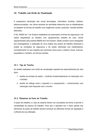 Módulo de Ergonomia


10. Trabalho com Ecrãs de Visualização



A progressiva introdução das novas tecnologias, informática, burótica, robótica,
telecomunicações, nos vários sectores de actividade determina que os trabalhadores
se adaptem as formas de trabalho com exigências visuais, posturais, mentais também
diferentes.

O DL 349/93 de 1 de Outubro estabelece as prescrições mínimas de segurança e de
saúde respeitantes ao trabalho com equipamentos dotados de visor, sendo
regulamentado pela portaria 989/93 de 6 de Outubro. Deste constam como obrigações
dos empregadores a realização de uma análise dos postos de trabalho destinada a
avaliar as condições de segurança e de saúde oferecidas aos trabalhadores,
nomeadamente no que respeita aos eventuais riscos para o sistema visual, músculo-
esquelético e, também, em termos mentais.




10.1. Tipo de Tarefas

As tarefas realizadas com ecrãs de visualização repartem-se essencialmente por dois
tipos:

    1. tarefas de entrada de dados – incidindo fundamentalmente na interacção com
         o teclado;

    2. tarefas de diálogo entre o operador e o equipamento – condicionando uma
         interacção mais frequente com o monitor.




10.2. Elementos do Posto de Trabalho

O posto de trabalho e o tipo de assento devem ser concebidos de forma a permitir a
variabilidade da postura de trabalho. Para que o operador tire o maior partido dos
elementos do posto de trabalho deverá conhecer as diferentes formas de regulação e
a eficácia da sua utilização.




                                          25                     Teresa Patrone Cotrim
 