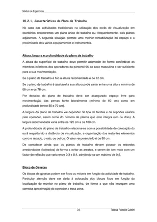 Módulo de Ergonomia


10.2.1. Características do Plano de Trabalho

No caso das actividades tradicionais na utilização dos ecrãs de visualização em
escritórios encontramos um plano único de trabalho ou, frequentemente, dois planos
adjacentes. A segunda situação permite uma melhor rentabilização do espaço e a
proximidade dos vários equipamentos e instrumentos.



Altura, largura e profundidade do plano de trabalho

A altura da superfície de trabalho deve permitir acomodar de forma confortável os
membros inferiores dos operadores do percentil 95 do sexo masculino e ser suficiente
para a sua movimentação.

Se o plano de trabalho é fixo a altura recomendada é de 72 cm.

Se o plano de trabalho é ajustável a sua altura pode variar entre uma altura mínima de
68 cm e os 78 cm.

Por debaixo do plano de trabalho deve ser assegurado espaço livre para
movimentação das pernas tanto lateralmente (mínimo de 60 cm) como em
profundidade (entre 55 e 70 cm).

A largura do plano de trabalho vai depender do tipo de tarefas e de suportes usados
pelo operador, assim como do número de planos que este integra (um ou dois). A
largura recomendada varia entre os 120 cm e os 160 cm.

A profundidade do plano de trabalho relaciona-se com a possibilidade de colocação do
ecrã respeitando a distância de visualização, e organização dos restantes elementos
como o teclado, o rato, ou outros. O valor recomendado é de 80 cm.

De considerar ainda que os planos de trabalho devem possuir os rebordos
arredondados (boleados) de forma a evitar as arestas, e serem de tom mate com um
factor de reflexão que varia entre 0,3 e 0,4, admitindo-se um máximo de 0,5.



Bloco de Gavetas

Os blocos de gavetas podem ser fixos ou móveis em função da actividade de trabalho.
Particular atenção deve ser dada à colocação dos blocos fixos em função da
localização do monitor no plano de trabalho, de forma a que não impeçam uma
correcta aproximação do operador a essa zona.




                                          26                         Teresa Patrone Cotrim
 