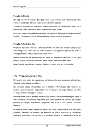 Módulo de Ergonomia




Posição do Monitor

O bordo superior do monitor deve posicionar-se ao nível do eixo horizontal do olhar
com o operador com o tronco erecto e correctamente apoiado.

A distância recomendada do olho ao monitor varia entre um valor mínimo de 50 cm e
máximo de 70cm. A distância média recomendada é de 60 cm.

O monitor deverá ser colocado perpendicularmente às fontes de iluminação natural
(janelas), não devendo existir nenhuma janela à frente ou atrás do monitor.



Posição do Teclado e Rato

O teclado deve ser colocado, preferencialmente, em frente ao monitor. Sempre que
esta configuração não é possível tentar colocá-lo o mais próximo possível de modo a
evitar posturas de rotação da cervical ou do tronco.

Deverá manter-se um espaço livre em frente ao teclado de cerca de 10 cm, que
permita o apoio confortável das mãos e dos punhos na superfície de apoio.

O rato deverá ser colocado no mesmo plano do teclado e na sua proximidade.




10.3. Principais Factores de Risco

O trabalho com ecrãs de visualização condiciona elevadas exigências atencionais,
visuais e posturais aos operadores.

Os principais riscos relacionados com o trabalho informatizado são relativos ao
sistema visual e músculo – esquelético, mas não deverão ser esquecidos os aspectos
de carga mental deste tipo de tarefas.

De uma forma geral o trabalho informatizado implica: elevada concentração; visão a
curta distância; movimentos frequentes dos olhos; postura de sentado por longos
períodos de tempo; movimentos frequentes das mãos e dos punhos; posturas
estáticas.

O sistema visual pode apresentar sinais de fadiga relativamente aos seguintes
aspectos: focagem de imagens por períodos de tempo prolongados; adaptação
constante a mudanças de iluminância e de brilho; reflexos; encandeamento entre as




                                          28                        Teresa Patrone Cotrim
 