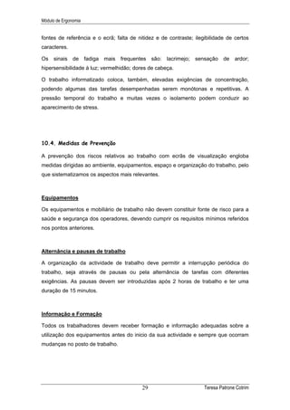 Módulo de Ergonomia


fontes de referência e o ecrã; falta de nitidez e de contraste; ilegibilidade de certos
caracteres.

Os   sinais    de     fadiga   mais   frequentes são:   lacrimejo;   sensação    de   ardor;
hipersensibilidade à luz; vermelhidão; dores de cabeça.

O trabalho informatizado coloca, também, elevadas exigências de concentração,
podendo algumas das tarefas desempenhadas serem monótonas e repetitivas. A
pressão temporal do trabalho e muitas vezes o isolamento podem conduzir ao
aparecimento de stress.




10.4. Medidas de Prevenção

A prevenção dos riscos relativos ao trabalho com ecrãs de visualização engloba
medidas dirigidas ao ambiente, equipamentos, espaço e organização do trabalho, pelo
que sistematizamos os aspectos mais relevantes.



Equipamentos

Os equipamentos e mobiliário de trabalho não devem constituir fonte de risco para a
saúde e segurança dos operadores, devendo cumprir os requisitos mínimos referidos
nos pontos anteriores.



Alternância e pausas de trabalho

A organização da actividade de trabalho deve permitir a interrupção periódica do
trabalho, seja através de pausas ou pela alternância de tarefas com diferentes
exigências. As pausas devem ser introduzidas após 2 horas de trabalho e ter uma
duração de 15 minutos.



Informação e Formação

Todos os trabalhadores devem receber formação e informação adequadas sobre a
utilização dos equipamentos antes do inicio da sua actividade e sempre que ocorram
mudanças no posto de trabalho.




                                             29                         Teresa Patrone Cotrim
 