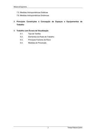 Módulo de Ergonomia


    7.5. Medidas Antropométricas Estáticas
    7.6. Medidas Antropométricas Dinâmicas


8. Principais Constrições à Concepção de Espaços e Equipamentos de
    Trabalho


9. Trabalho com Écrans de Visualização
         9.1.         Tipo de Tarefas
         9.2.         Elementos do Posto de Trabalho
         9.3.         Principais Factores de Risco
         9.4.         Medidas de Prevenção




                                              3        Teresa Patrone Cotrim
 