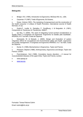 Módulo de Ergonomia


Bibliografia:


•       Bridger, R.S. (1995), Introduction to Ergonomics, McGraw-Hill, Inc., USA.
•       Cazamian, P (1987), Traité d’Ergonomie, Ed Octares,
•      Grace, Victoria (1991), The marketing of empowerment and the construction of
the health consumer: A critique of Health Promotion, International Journal of Health
Services, 21 (2).
•    Guérin,F., Laville, A., Daniellou, F., Duraffourg, J. & Kerguelen, A. (1991),
Comprendre le Travail pour le Transformer, ANACT.
•      Ian Noy, Y. (2000), The need of integrating human-centred considerations in
Quality Policy, II Congresso de Ergonomia “Ergonomia na Gestão pela Qualidade”,
APERGO, 6 e 7 de Abril, Costa da Caparica.
•       Karwowski, W. & Dzissah, J. (2000), Design and Evaluation of system
integration efforts for occupational and environmental safety and health, ergonomics
and quality management, II Congresso de Ergonomia APERGO, 6 e 7 de Abril, Costa
da Caparica.
•       Kumar, S. (1999), Biomechanics in Ergonomics, Taylor and Francis.
•      Pheasant, Stephen (1988), Anthropometry, Ergonomics and Design, Taylor and
Francis, London.
•     Putz-Anderson, Vern (1988), Cumulative trauma disorders – A manual for
musculoskeletal diseases of the upper limbs, Taylor and Francis, London.
•       www.apergo.pt
•       www.iea.org




Formador: Teresa Patrone Cotrim
Email: tcotrim@fmh.utl.pt


                                          30                         Teresa Patrone Cotrim
 