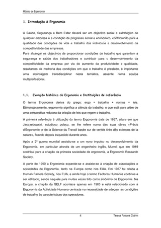 Módulo de Ergonomia


1. Introdução à Ergonomia


A Saúde, Segurança e Bem Estar deverá ser um objectivo social e estratégico de
qualquer empresa e é condição de progresso social e económico, contribuindo para a
qualidade das condições de vida e trabalho dos indivíduos e desenvolvimento da
competitividade das empresas.
Para alcançar os objectivos de proporcionar condições de trabalho que garantam a
segurança e saúde dos trabalhadores e contribuir para o desenvolvimento da
competitividade da empresa por via do aumento da produtividade e qualidade,
resultantes da melhoria das condições em que o trabalho é prestado, é importante
uma     abordagem     transdisciplinar   nesta   temática,   assente   numa      equipa
multiprofissional.




1.1.    Evolução histórica da Ergonomia e Instituições de referência

O termo Ergonomia deriva do grego: ergo = trabalho + nomos = leis.
Etimologicamente, ergonomia significa a ciência do trabalho, o que está para além de
uma perspectiva redutora da criação de leis que regem o trabalho.

A primeira referência à utilização do termo Ergonomia data de 1857, altura em que
Jastrzebowski, estudioso polaco, se lhe refere numa das suas obras «Précis
d’Ergonomie or de la Science du Travail basée sur de verités tirée dês sciences de la
nature», ficando depois esquecido durante anos.

Após a 2ª guerra mundial assistiu-se a um novo impulso no desenvolvimento da
Ergonomia, em particular através de um engenheiro inglês, Murrel, que em 1949
contribui para a criação da primeira sociedade de ergonomia, a Ergonomic Research
Society.

A partir de 1950 a Ergonomia expande-se e assiste-se à criação de associações e
sociedades de Ergonomia, tanto na Europa como nos EUA. Em 1957 foi criada a
Human Factors Society, nos EUA, e ainda hoje o termo Factores Humanos continua a
ser utilizado, sendo naquele país muitas vezes tido como sinónimo de Ergonomia. Na
Europa, a criação da SELF acontece apenas em 1963 e está relacionada com a
Ergonomia da Actividade Humana centrada na necessidade de adequar as condições
de trabalho às características dos operadores.




                                           4                        Teresa Patrone Cotrim
 