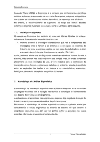Módulo de Ergonomia


Segundo Wisner (1972), a Ergonomia é o conjunto dos conhecimentos científicos
relativos ao homem e necessários para conceber ferramentas, máquinas e dispositivos
que possam ser utilizados com o máximo de conforto, de segurança e de eficiência.
No entanto, o desenvolvimento da Ergonomia ao longo das últimas décadas
determinou algumas mudanças conceptuais, como se verifica no ponto seguinte.


1.2.    Definição de Ergonomia
O conceito de Ergonomia tem evoluído ao longo das últimas décadas, no entanto,
actualmente é consensual o seu entendimento como:
    •   Domínio científico e tecnológico interdisciplinar que visa a compreensão das
        interacções entre o homem e os sistemas e a concepção de sistemas de
        trabalho, de forma a optimizar a saúde e o bem estar dos trabalhadores e obter
        o aumento da produtividade dos sistemas de trabalho (IEA, 2001).
Assim, podemos afirmar que em Ergonomia se realiza o estudo do homem durante o
trabalho, mas também nas suas ocupações dos tempos livres, de modo a melhorar
globalmente as suas condições de vida. O seu objectivo será a optimização da
interacção entre o homem, o sistema de trabalho e o ambiente, através do equilíbrio
entre as exigências das tarefas e do sistema e as características anatómicas,
fisiológicas, sensoriais, perceptivas e cognitivas do homem.




2. Metodologia de Análise Ergonómica


A metodologia de intervenção ergonómica tem sofrido ao longo dos anos sucessivas
adaptações de acordo com a inovação nas técnicas e tecnologias e o conhecimento
que decorre da investigação em Ergonomia.
A actuação dos ergonomistas nas organizações depende dos objectivos do grupo de
trabalho ou serviço em que está inserido e da própria empresa.
No entanto, a metodologia de análise ergonómica é sempre a primeira etapa que
consubstancia o estudo ergonómico do sistema de trabalho, do qual decorre o
diagnóstico ergonómico que, por sua vez, permite definir os princípios nos quais
assenta a intervenção ergonómica propriamente dita.




                                           5                       Teresa Patrone Cotrim
 