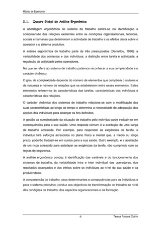 Módulo de Ergonomia


2.1.    Quadro Global de Análise Ergonómica

A abordagem ergonómica do sistema de trabalho centra-se na identificação e
compreensão das relações existentes entre as condições organizacionais, técnicas,
sociais e humanas que determinam a actividade de trabalho e os efeitos desta sobre o
operador e o sistema produtivo.

A análise ergonómica do trabalho parte de três pressupostos (Daniellou, 1996): a
variabilidade dos contextos e dos indivíduos; a distinção entre tarefa e actividade; a
regulação da actividade pelos operadores.

No que se refere ao sistema de trabalho podemos reconhecer a sua complexidade e o
carácter dinâmico.

O grau de complexidade depende do número de elementos que compõem o sistema e
da natureza e número de relações que se estabelecem entre esses elementos. Estes
elementos referem-se às características das tarefas, características dos indivíduos e
características das relações.

O carácter dinâmico dos sistemas de trabalho relaciona-se com a modificação das
suas características ao longo do tempo e determina a necessidade de adequação das
acções dos indivíduos para alcançar os fins definidos.

A gestão da complexidade da situação de trabalho pelo indivíduo pode traduzir-se em
consequências para a sua saúde. Uma resposta comum é a aceitação de uma carga
de trabalho acrescida. Por exemplo, para responder às exigências da tarefa, o
indivíduo fará esforços acrescidos no plano físico e mental que, a médio ou longo
prazo, poderão traduzir-se em custos para a sua saúde. Outro exemplo, é a aceitação
de um risco acrescido para satisfazer as exigências da tarefa, não cumprindo com as
regras de segurança.

A análise ergonómica conduz à identificação das variáveis e do funcionamento dos
sistemas de trabalho, da variabilidade intra e inter individual dos operadores, dos
resultados alcançados e dos efeitos sobre os indivíduos ao nível da sua saúde e da
produtividade.

A compreensão do trabalho, seus determinantes e consequências para os indivíduos e
para o sistema produtivo, conduz aos objectivos de transformação do trabalho ao nível
das condições de trabalho, dos aspectos organizacionais e da formação.




                                            6                      Teresa Patrone Cotrim
 