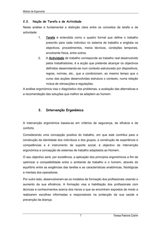 Módulo de Ergonomia


2.2.    Noção de Tarefa e de Actividade
Nesta análise é fundamental a distinção clara entre os conceitos de tarefa e de
actividade:
              1.      Tarefa é entendida como o quadro formal que define o trabalho
                      prescrito para cada indivíduo no sistema de trabalho e engloba os
                      objectivos, procedimentos, meios técnicos, condições temporais,
                      envolvente física, entre outros.
              2.      A Actividade de trabalho corresponde ao trabalho real desenvolvido
                      pelos trabalhadores; é a acção que pretende alcançar os objectivos
                      definidos desenrolando-se num contexto estruturado por dispositivos,
                      regras, normas, etc., que a condicionam, ao mesmo tempo que o
                      curso das acções desenvolvidas estrutura o contexto, numa relação
                      mútua de retroacções e regulações.
A análise ergonómica visa o diagnóstico dos problemas, a avaliação das alternativas e
a recomendação das soluções que melhor se adaptem ao homem.




              3.      Intervenção Ergonómica


A intervenção ergonómica baseia-se em critérios de segurança, de eficácia e de
conforto.

Considerando uma concepção positiva do trabalho, em que este contribui para a
construção da identidade dos indivíduos e dos grupos, a construção de experiência e
competências e é instrumento de suporte social, é objectivo da intervenção
ergonómica a concepção de sistemas de trabalho adaptados ao Homem.

O seu objectivo será, por excelência, a aplicação dos princípios ergonómicos a fim de
optimizar a compatibilidade entre o ambiente de trabalho e o homem, através do
equilíbrio entre as exigências das tarefas e as características anatómicas, fisiológicas
e mentais dos operadores.

Por outro lado, desenvolveram-se os modelos de formação dos profissionais visando o
aumento da sua eficiência. A formação visa a habilitação dos profissionais com
técnicas e conhecimentos acerca dos riscos a que se encontram expostos de modo a
realizarem escolhas informadas e responsáveis na protecção da sua saúde e
prevenção da doença.




                                                7                      Teresa Patrone Cotrim
 