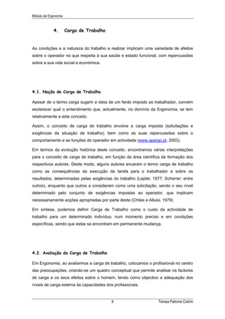 Módulo de Ergonomia


             4.       Carga de Trabalho


As condições e a natureza do trabalho a realizar implicam uma variedade de efeitos
sobre o operador no que respeita à sua saúde e estado funcional, com repercussões
sobre a sua vida social e económica.




4.1. Noção de Carga de Trabalho

Apesar de o termo carga sugerir a ideia de um fardo imposto ao trabalhador, convém
esclarecer qual o entendimento que, actualmente, no domínio da Ergonomia, se tem
relativamente a este conceito.

Assim, o conceito de carga de trabalho envolve a carga imposta (solicitações e
exigências da situação de trabalho), bem como as suas repercussões sobre o
comportamento e as funções do operador em actividade (www.apergo.pt, 2003).

Em termos da evolução histórica deste conceito, encontramos várias interpretações
para o conceito de carga de trabalho, em função da área científica de formação dos
respectivos autores. Deste modo, alguns autores encaram o termo carga de trabalho
como as consequências da execução da tarefa para o trabalhador e sobre os
resultados, determinadas pelas exigências do trabalho (Leplat, 1977; Scherrer; entre
outros), enquanto que outros a consideram como uma solicitação, sendo o seu nível
determinado pelo conjunto de exigências impostas ao operador, que implicam
necessariamente acções apropriadas por parte deste (Chiles e Alluisi, 1979).

Em síntese, podemos definir Carga de Trabalho como o custo da actividade de
trabalho para um determinado indivíduo, num momento preciso e em condições
específicas, sendo que estas se encontram em permanente mudança.




4.2. Avaliação da Carga de Trabalho

Em Ergonomia, ao avaliarmos a carga de trabalho, colocamos o profissional no centro
das preocupações, criando-se um quadro conceptual que permite analisar os factores
de carga e os seus efeitos sobre o homem, tendo como objectivo a adequação dos
níveis de carga externa às capacidades dos profissionais.



                                          8                        Teresa Patrone Cotrim
 