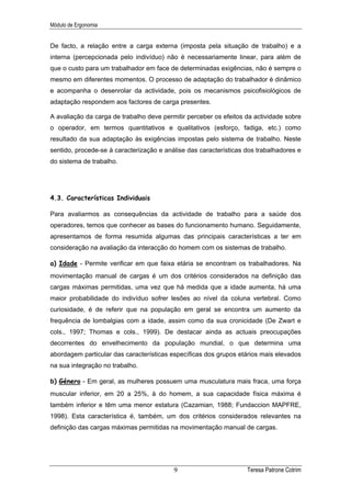 Módulo de Ergonomia


De facto, a relação entre a carga externa (imposta pela situação de trabalho) e a
interna (percepcionada pelo indivíduo) não é necessariamente linear, para além de
que o custo para um trabalhador em face de determinadas exigências, não é sempre o
mesmo em diferentes momentos. O processo de adaptação do trabalhador é dinâmico
e acompanha o desenrolar da actividade, pois os mecanismos psicofisiológicos de
adaptação respondem aos factores de carga presentes.

A avaliação da carga de trabalho deve permitir perceber os efeitos da actividade sobre
o operador, em termos quantitativos e qualitativos (esforço, fadiga, etc.) como
resultado da sua adaptação às exigências impostas pelo sistema de trabalho. Neste
sentido, procede-se à caracterização e análise das características dos trabalhadores e
do sistema de trabalho.




4.3. Características Individuais

Para avaliarmos as consequências da actividade de trabalho para a saúde dos
operadores, temos que conhecer as bases do funcionamento humano. Seguidamente,
apresentamos de forma resumida algumas das principais características a ter em
consideração na avaliação da interacção do homem com os sistemas de trabalho.

a) Idade - Permite verificar em que faixa etária se encontram os trabalhadores. Na
movimentação manual de cargas é um dos critérios considerados na definição das
cargas máximas permitidas, uma vez que há medida que a idade aumenta, há uma
maior probabilidade do indivíduo sofrer lesões ao nível da coluna vertebral. Como
curiosidade, é de referir que na população em geral se encontra um aumento da
frequência de lombalgias com a idade, assim como da sua cronicidade (De Zwart e
cols., 1997; Thomas e cols., 1999). De destacar ainda as actuais preocupações
decorrentes do envelhecimento da população mundial, o que determina uma
abordagem particular das características específicas dos grupos etários mais elevados
na sua integração no trabalho.

b) Género - Em geral, as mulheres possuem uma musculatura mais fraca, uma força
muscular inferior, em 20 a 25%, à do homem, a sua capacidade física máxima é
também inferior e têm uma menor estatura (Cazamian, 1988; Fundaccion MAPFRE,
1998). Esta característica é, também, um dos critérios considerados relevantes na
definição das cargas máximas permitidas na movimentação manual de cargas.




                                          9                        Teresa Patrone Cotrim
 