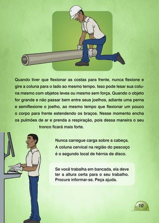 Se você trabalha em bancada, ela deve
ter a altura certa para o seu trabalho.
Procure informar-se. Peça ajuda.
Quando tiver que flexionar as costas para frente, nunca flexione e
gire a coluna para o lado ao mesmo tempo. Isso pode lesar sua colu-
na mesmo com objetos leves ou mesmo sem força. Quando o objeto
for grande e não passar bem entre seus joelhos, adiante uma perna
e semiflexione o joelho, ao mesmo tempo que flexionar um pouco
o corpo para frente estendendo os braços. Nesse momento encha
os pulmões de ar e prenda a respiração, pois dessa maneira o seu
tronco ficará mais forte.
Nunca carregue carga sobre a cabeça.
A coluna cervical na região do pescoço
é o segundo local de hérnia de disco.
10
 