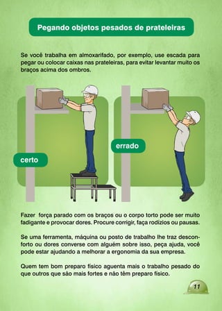 11
Se você trabalha em almoxarifado, por exemplo, use escada para
pegar ou colocar caixas nas prateleiras, para evitar levantar muito os
braços acima dos ombros.
Fazer força parado com os braços ou o corpo torto pode ser muito
fadigante e provocar dores. Procure corrigir, faça rodízios ou pausas.
Se uma ferramenta, máquina ou posto de trabalho lhe traz descon-
forto ou dores converse com alguém sobre isso, peça ajuda, você
pode estar ajudando a melhorar a ergonomia da sua empresa.
Quem tem bom preparo físico aguenta mais o trabalho pesado do
que outros que são mais fortes e não têm preparo físico.
certo
errado
Pegando objetos pesados de prateleiras
 