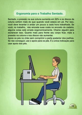 Ergonomia para o Trabalho Sentado.
Sentado, a pressão na sua coluna aumenta em 50% e os discos da
coluna sofrem mais do que quando você estava em pé. Por isso,
você deve levantar e andar um pouco a cada hora trabalhada. Se
você, no trabalho, não encosta suas costa no encosto da cadeira,
alguma coisa está errada ergonomicamente. Chame alguém para
esclarecer isso. Quanto mais para frente seu corpo ficar, mais a
pressão na coluna e nos discos vão aumentar.
Apoie os pés no chão sem comprimir a parte posterior dos joelhos.
Se não conseguir, use o apoio para os pés. É a única indicação para
usar apoio dos pés.
12
 
