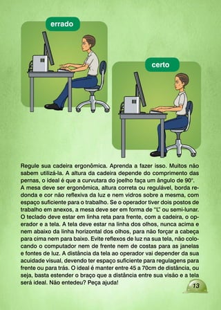 13
Regule sua cadeira ergonômica. Aprenda a fazer isso. Muitos não
sabem utilizá-la. A altura da cadeira depende do comprimento das
pernas, o ideal é que a curvutara do joelho faça um ângulo de 90°.
A mesa deve ser ergonômica, altura correta ou regulável, borda re-
donda e cor não reflexiva da luz e nem vidros sobre a mesma, com
espaço suficiente para o trabalho. Se o operador tiver dois postos de
trabalho em anexos, a mesa deve ser em forma de “L
” ou semi-lunar.
O teclado deve estar em linha reta para frente, com a cadeira, o op-
erador e a tela. A tela deve estar na linha dos olhos, nunca acima e
nem abaixo da linha horizontal dos olhos, para não forçar a cabeça
para cima nem para baixo. Evite reflexos de luz na sua tela, não colo-
cando o computador nem de frente nem de costas para as janelas
e fontes de luz. A distância da tela ao operador vai depender da sua
acuidade visual, devendo ter espaço suficiente para regulagens para
frente ou para trás. O ideal é manter entre 45 a 70cm de distância, ou
seja, basta estender o braço que a distância entre sua visão e a tela
será ideal. Não entedeu? Peça ajuda!
certo
errado
 