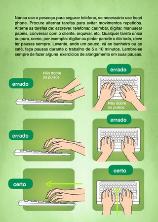 Nunca use o pescoço para segurar telefone, se necessário use head
phone. Procure alternar tarefas para evitar movimentos repetidos.
Alterne as tarefas de: escrever, telefonar, carimbar, digitar, manusear
papéis, conversar com o cliente, arquivar, etc. Qualquer tarefa única
ou pura, como, por exemplo: digitar ou pintar parede o dia todo, deve
ter pausas sempre. Levante, ande um pouco, vá ao banheiro ou ao
café, faça pausas durante o trabalho de 5 a 10 minutos. Lembre-se
sempre de fazer alguns exercícios de alongamento em suas pausas.
certo
errado
errado
certo
errado
errado
Não dobre
os pulsos
Não dobre
os pulsos
 