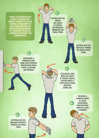 ENTRELACE AS
MÃOS
NA NUCA
E FORCE
OS BRAÇOS
ABRINDO-OS
PARA TRÁS
ENTRELACE OS
DEDOS E FORCE
AS MÃOS PARA
CIMA
EMPURRE A
PAREDE COM
UMA DAS PERNAS
ESTICADAS PARA
TRÁS. ALTERNE
AS PERNAS
COLOQUE UMA
MÃO NA NUCA
E FORCE COM A
OUTRA MÃO O
COTOVELO PARA
DENTRO
(ORELHA)
ENTRELACE OS
BRAÇOS ATRÁS E
FORCE-OS PARA
TRÁS
INCLINE A
CABEÇA PARA
O LADO
TENTANDO
ENCONTRAR
ORELHA COM
O OMBRO
INICIE OS EXERCÍCIOS
LENTA E GRADATIVA-
MENTE. EXERCITE-SE DE
FORMA A NÃO SENTIR
DOR. PARA OBTER UM
MELHOR RELAXAMEN-
TO, RESPIRE TRANQUI-
LAMENTE DURANTE OS
EXERCÍCIOS
1
2
3
4
5
6
 