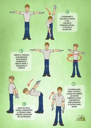 17
FLEXIONAR A
COLUNA E TOCAR
O PÉ.
VOLTAR À
POSIÇÃO INICIAL
E TOCAR O
OUTRO PÉ.
GIRAR O TRONCO
COM BRAÇOS
ESTENDIDOS
HORIZONTAL-
MENTE PARA A
ESQUERDA E
DIREITA
UNIR OS POLE-
GARES, DOBRANDO
O TRONCO PARA
FRENTE LEVANTAN-
DO OS BRAÇOS
FLEXIBILIDADE
PARA A ARTICU-
LAÇÃO DO OMBRO
LEVANTAR
OMBROS ALTER-
NADAMENTE
EMPURRANDO
O OUTRO PARA
BAIXO
7
8
9
10
 