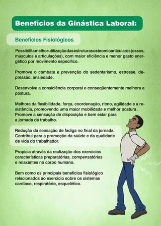 Benefícios da Ginástica Laboral:
Benefícios Fisiológicos
Possibilitamelhorutilizaçãodasestruturasosteomioarticulares(ossos,
músculos e articulações), com maior eficiência e menor gasto ener-
gético por movimento especifico.
Promove o combate e prevenção do sedentarismo, estresse, de-
pressão, ansiedade.
Desenvolve a consiciência corporal e conseqüentemente melhora a
postura.
Melhora da flexibilidade, força, coordenação, ritmo, agilidade e a re-
sistência, promovendo uma maior mobilidade e melhor postura .
Promove a sensação de disposição e bem estar para
a jornada de trabalho.
Redução da sensação de fadiga no final da jornada.
Contribui para a promoção da saúde e da qualidade
de vida do trabalhador.
Propicia através da realização dos exercícios
características preparatórias, compensatórias
e relaxantes no corpo humano.
Bem como os principais benefícios fisiológico
relacionados ao exercício sobre os sistemas
cardíaco, respiratório, esquelético.
 