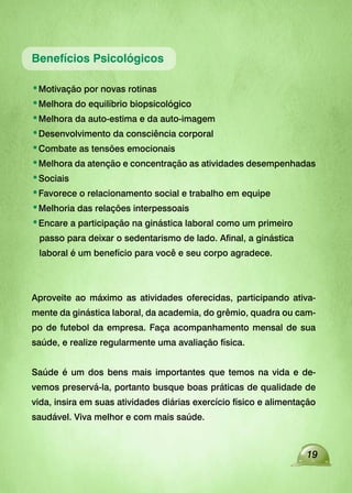 19
Benefícios Psicológicos
•Motivação por novas rotinas
•Melhora do equilíbrio biopsicológico
•Melhora da auto-estima e da auto-imagem
•Desenvolvimento da consciência corporal
•Combate as tensões emocionais
•Melhora da atenção e concentração as atividades desempenhadas
•Sociais
•Favorece o relacionamento social e trabalho em equipe
•Melhoria das relações interpessoais
•Encare a participação na ginástica laboral como um primeiro
passo para deixar o sedentarismo de lado. Afinal, a ginástica
laboral é um benefício para você e seu corpo agradece.
Aproveite ao máximo as atividades oferecidas, participando ativa-
mente da ginástica laboral, da academia, do grêmio, quadra ou cam-
po de futebol da empresa. Faça acompanhamento mensal de sua
saúde, e realize regularmente uma avaliação física.
Saúde é um dos bens mais importantes que temos na vida e de-
vemos preservá-la, portanto busque boas práticas de qualidade de
vida, insira em suas atividades diárias exercício físico e alimentação
saudável. Viva melhor e com mais saúde.
 