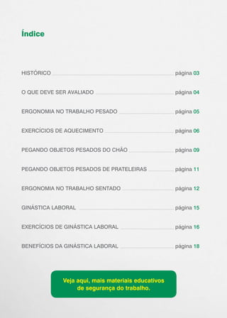 Índice
HISTÓRICO 							página 03
O QUE DEVE SER AVALIADO 					 página 04
ERGONOMIA NO TRABALHO PESADO 			 página 05
EXERCÍCIOS DE AQUECIMENTO				página 06
PEGANDO OBJETOS PESADOS DO CHÃO			 página 09
PEGANDO OBJETOS PESADOS DE PRATELEIRAS		 página 11
ERGONOMIA NO TRABALHO SENTADO		 ￼ página 12
GINÁSTICA LABORAL						página 15
EXERCÍCIOS DE GINÁSTICA LABORAL			 página 16
BENEFÍCIOS DA GINÁSTICA LABORAL			 página 18
Veja aqui, mais materiais educativos
de segurança do trabalho.
 
