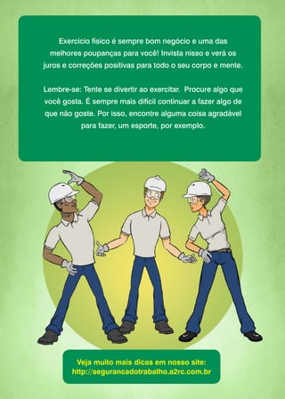 Exercício físico é sempre bom negócio e uma das
melhores poupanças para você! Invista nisso e verá os
juros e correções positivas para todo o seu corpo e mente.
Lembre-se: Tente se divertir ao exercitar. Procure algo que
você gosta. É sempre mais difícil continuar a fazer algo de
que não goste. Por isso, encontre alguma coisa agradável
para fazer, um esporte, por exemplo.
Veja muito mais dicas em nosso site:
http://segurancadotrabalho.a2rc.com.br
 