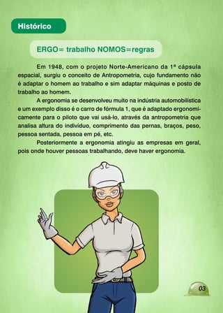 Histórico
ERGO= trabalho NOMOS=regras
Em 1948, com o projeto Norte-Americano da 1ª cápsula
espacial, surgiu o conceito de Antropometria, cujo fundamento não
é adaptar o homem ao trabalho e sim adaptar máquinas e posto de
trabalho ao homem.
A ergonomia se desenvolveu muito na indústria automobilística
e um exemplo disso é o carro de fórmula 1, que é adaptado ergonomi-
camente para o piloto que vai usá-lo, através da antropometria que
analisa altura do indivíduo, comprimento das pernas, braços, peso,
pessoa sentada, pessoa em pé, etc.
Posteriormente a ergonomia atingiu as empresas em geral,
pois onde houver pessoas trabalhando, deve haver ergonomia.
03
 